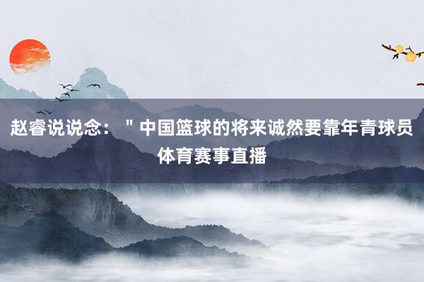 赵睿说说念：＂中国篮球的将来诚然要靠年青球员体育赛事直播