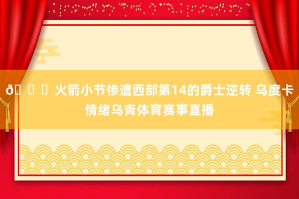 😑火箭小节惨遭西部第14的爵士逆转 乌度卡情绪乌青体育赛事直播