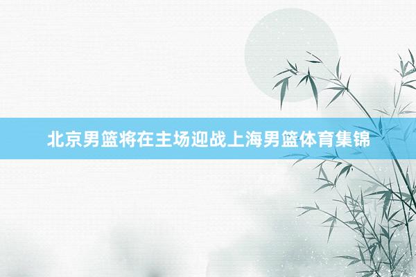 北京男篮将在主场迎战上海男篮体育集锦