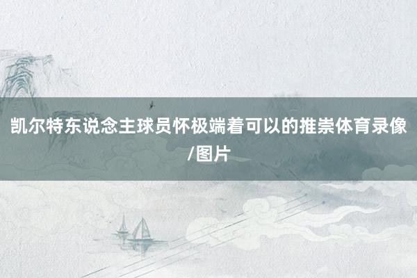 凯尔特东说念主球员怀极端着可以的推崇体育录像/图片