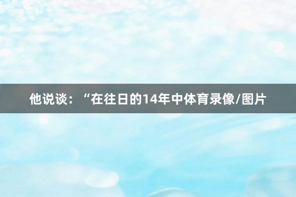 他说谈:“在往日的14年中体育录像/图片