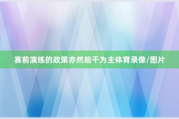 赛前演练的政策亦然能干为主体育录像/图片