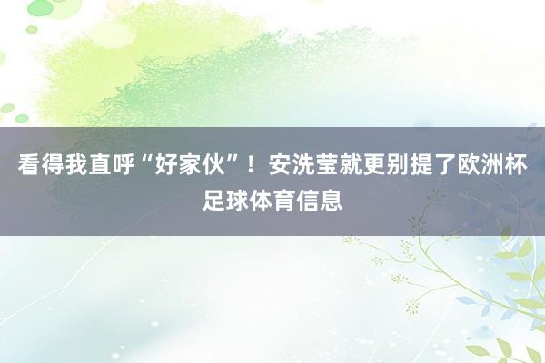 看得我直呼“好家伙”!安洗莹就更别提了欧洲杯足球体育信息