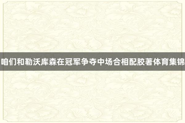 咱们和勒沃库森在冠军争夺中场合相配胶著体育集锦