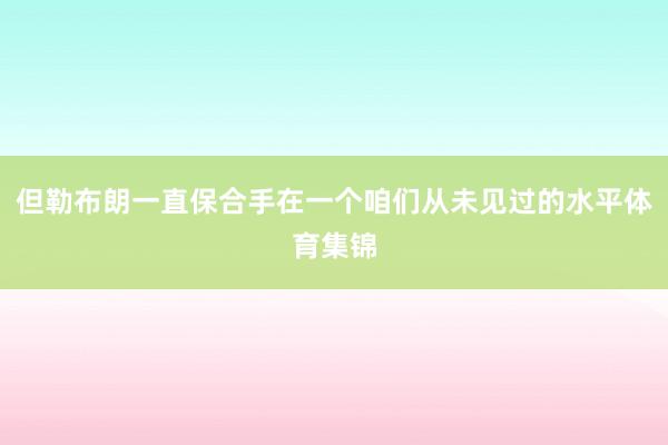 但勒布朗一直保合手在一个咱们从未见过的水平体育集锦
