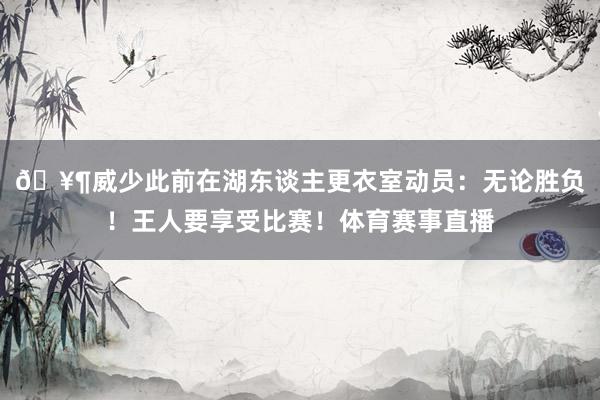 🥶威少此前在湖东谈主更衣室动员：无论胜负！王人要享受比赛！体育赛事直播