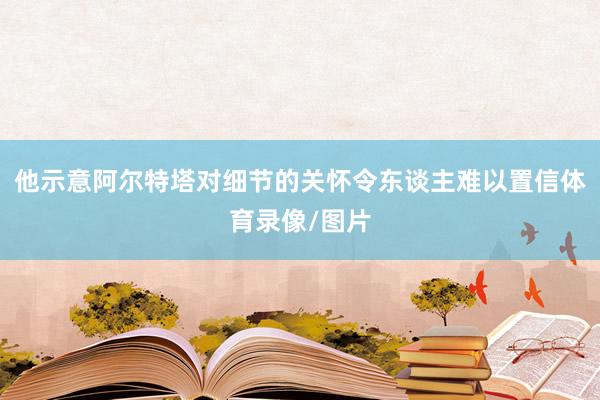 他示意阿尔特塔对细节的关怀令东谈主难以置信体育录像/图片