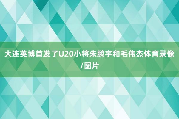 大连英博首发了U20小将朱鹏宇和毛伟杰体育录像/图片