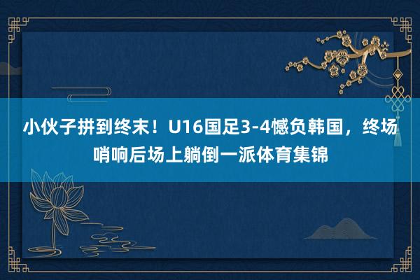 小伙子拼到终末！U16国足3-4憾负韩国，终场哨响后场上躺倒一派体育集锦