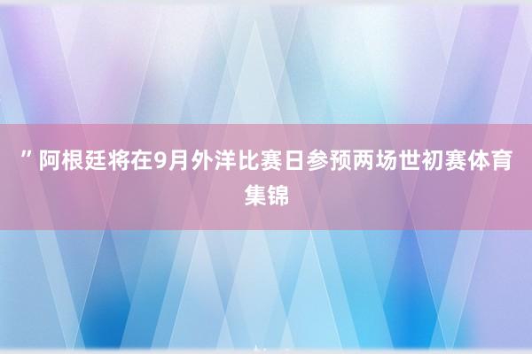 ”阿根廷将在9月外洋比赛日参预两场世初赛体育集锦