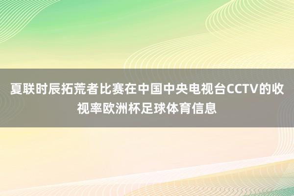 夏联时辰拓荒者比赛在中国中央电视台CCTV的收视率欧洲杯足球体育信息