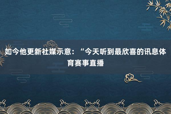 如今他更新社媒示意：“今天听到最欣喜的讯息体育赛事直播