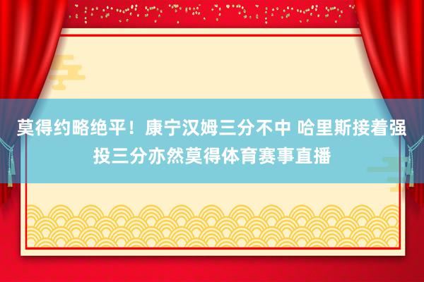 莫得约略绝平！康宁汉姆三分不中 哈里斯接着强投三分亦然莫得体育赛事直播