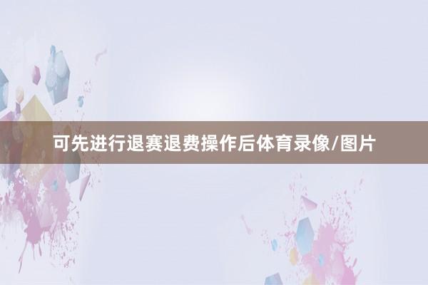 可先进行退赛退费操作后体育录像/图片