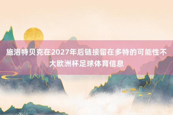 施洛特贝克在2027年后链接留在多特的可能性不大欧洲杯足球体育信息