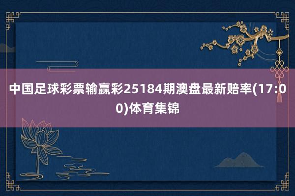 中国足球彩票输赢彩25184期澳盘最新赔率(17:00)体育集锦