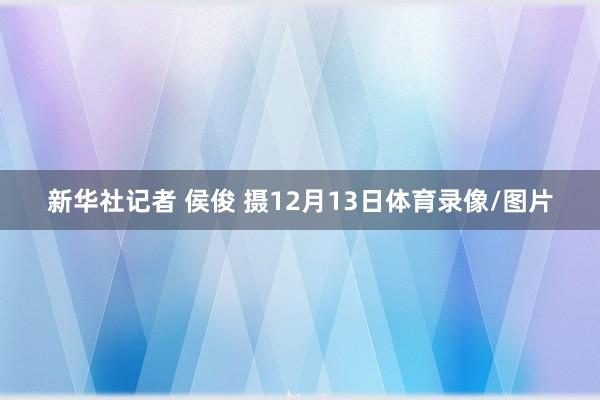 新华社记者 侯俊 摄12月13日体育录像/图片