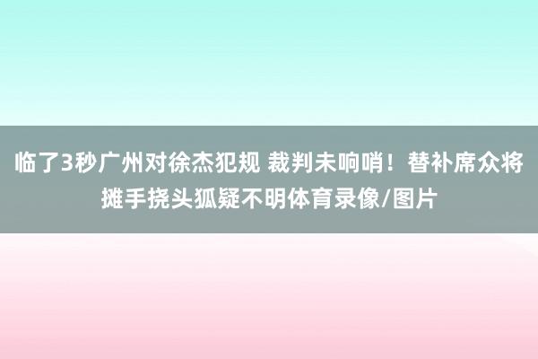 临了3秒广州对徐杰犯规 裁判未响哨！替补席众将摊手挠头狐疑不明体育录像/图片
