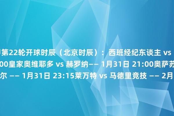 西甲第22轮开球时辰（北京时辰）：西班经纪东谈主 vs 阿拉维斯 —— 1月31日 04:00皇家奥维耶多 vs 赫罗纳—— 1月31日 21:00奥萨苏纳 vs 比利亚雷亚尔 —— 1月31日 23:15莱万特 vs 马德里竞技 —— 2月1日 01:30埃尔切 vs 巴塞罗那 —— 2月1日 04:00皇家马德里 vs 巴列卡诺 —— 2月1日 21:00贝蒂斯 vs 瓦伦西亚 —— 2月1日 23:15赫塔费 vs 塞尔塔 —— 2月2日 01:30毕尔巴鄂竞技 vs 皇家社会 —— 2月2日 04:00马洛卡 vs 塞维利亚 —— 2月3日 04:00注：部分比赛可能因国王杯赛程而退换    体育录像/图片