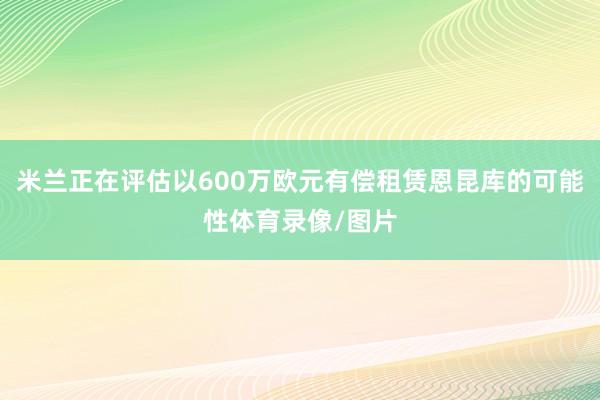 米兰正在评估以600万欧元有偿租赁恩昆库的可能性体育录像/图片