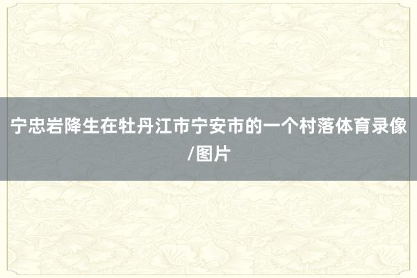 宁忠岩降生在牡丹江市宁安市的一个村落体育录像/图片