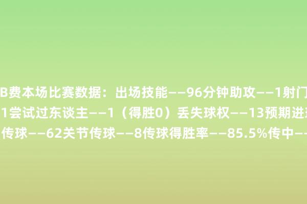 B费本场比赛数据：出场技能——96分钟助攻——1射门——1（射正0）射偏——1尝试过东谈主——1（得胜0）丢失球权——13预期进球——0.03触球——75传球——62关节传球——8传球得胜率——85.5%传中——3长传——6（准确率66.7%）突围——1附近——1抢断得胜——3大地叛逆——9（得胜4）争顶——3（得胜0）犯规——1被犯规——1被过——2媒体评分——7.4    体育录像/图片