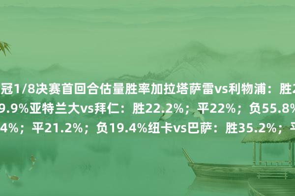 欧冠1/8决赛首回合估量胜率加拉塔萨雷vs利物浦：胜25.8%；平24.3%；负49.9%亚特兰大vs拜仁：胜22.2%；平22%；负55.8%马竞vs热刺：胜59.4%；平21.2%；负19.4%纽卡vs巴萨：胜35.2%；平24.1%；负40.7%勒沃库森vs阿森纳：胜18.9%；平23.1%；负58%博德明慧vs葡体：胜38.9%；平24.8%；负36.3%巴黎vs切尔西：胜49.2%；平24.4%；负26.4%皇马vs曼城：胜29.9%；平24.6%；负45.5%    体育赛事直播