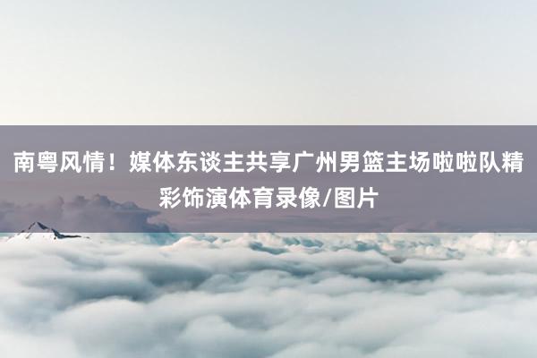 南粤风情！媒体东谈主共享广州男篮主场啦啦队精彩饰演体育录像/图片