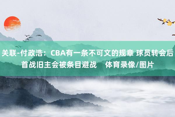 关联-付政浩:CBA有一条不可文的规章 球员转会后首战旧主会被条目避战 体育录像/图片