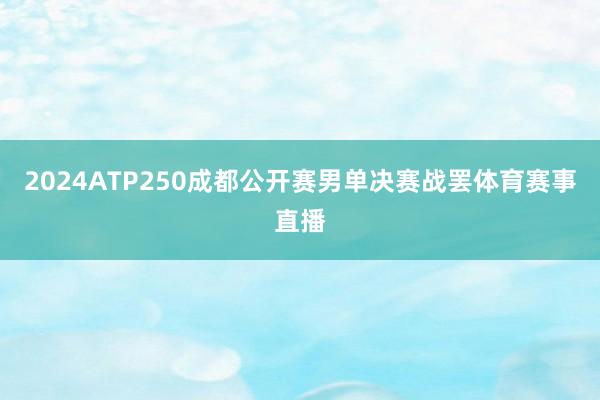 2024ATP250成都公开赛男单决赛战罢体育赛事直播