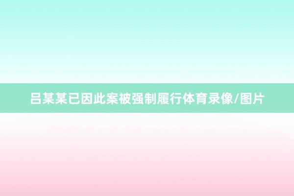 吕某某已因此案被强制履行体育录像/图片
