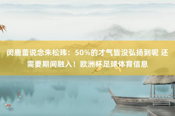 闵鹿蕾说念朱松玮：50%的才气皆没弘扬到呢 还需要期间融入！欧洲杯足球体育信息