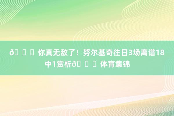 😅你真无敌了！努尔基奇往日3场离谱18中1赏析😓体育集锦