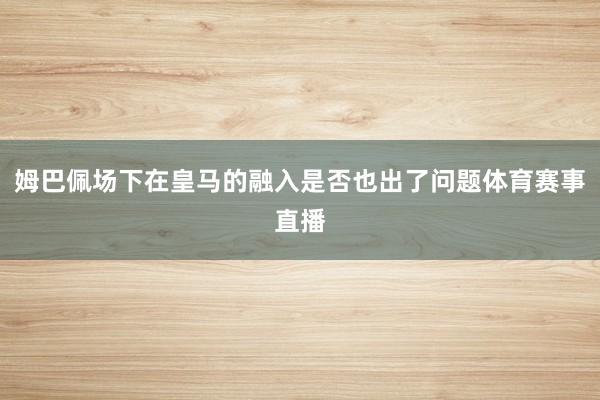 姆巴佩场下在皇马的融入是否也出了问题体育赛事直播